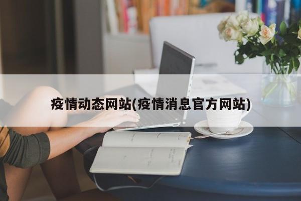 疫情动态网站(疫情消息官方网站)